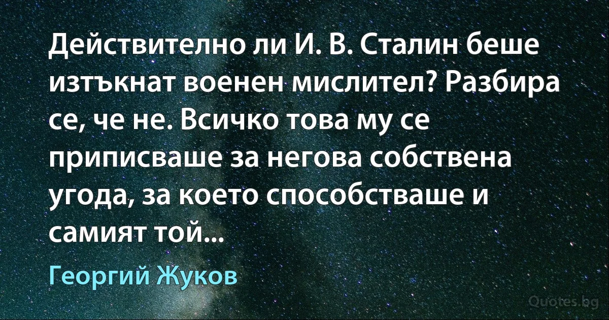 Действително ли И. В. Сталин беше изтъкнат военен мислител? Разбира се, че не. Всичко това му се приписваше за негова собствена угода, за което способстваше и самият той... (Георгий Жуков)