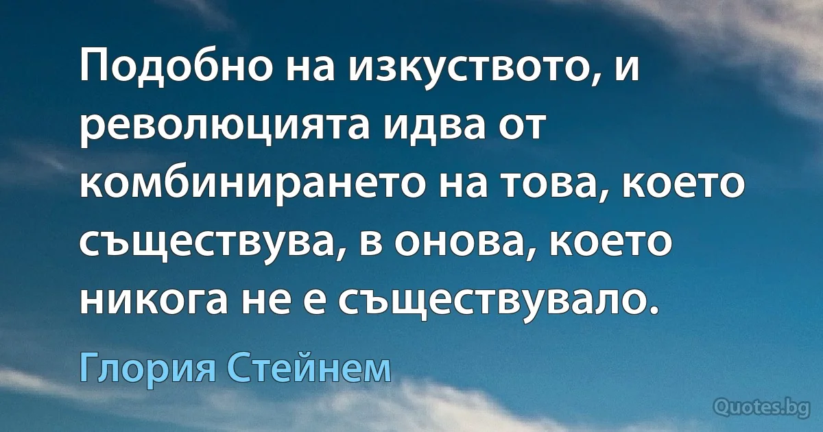 Подобно на изкуството, и революцията идва от комбинирането на това, което съществува, в онова, което никога не е съществувало. (Глория Стейнем)