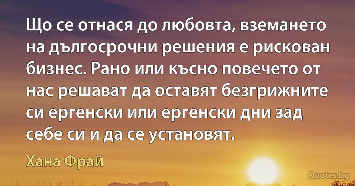 Що се отнася до любовта, вземането на дългосрочни решения е рискован бизнес. Рано или късно повечето от нас решават да оставят безгрижните си ергенски или ергенски дни зад себе си и да се установят. (Хана Фрай)