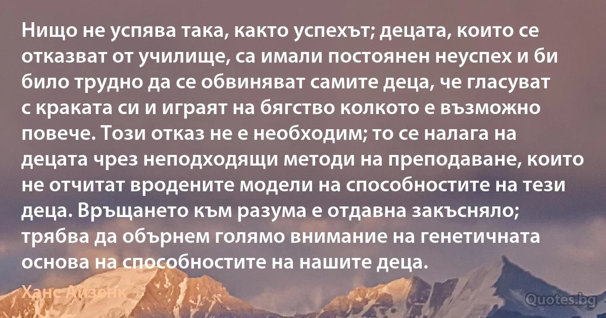 Нищо не успява така, както успехът; децата, които се отказват от училище, са имали постоянен неуспех и би било трудно да се обвиняват самите деца, че гласуват с краката си и играят на бягство колкото е възможно повече. Този отказ не е необходим; то се налага на децата чрез неподходящи методи на преподаване, които не отчитат вродените модели на способностите на тези деца. Връщането към разума е отдавна закъсняло; трябва да обърнем голямо внимание на генетичната основа на способностите на нашите деца. (Ханс Айзенк)