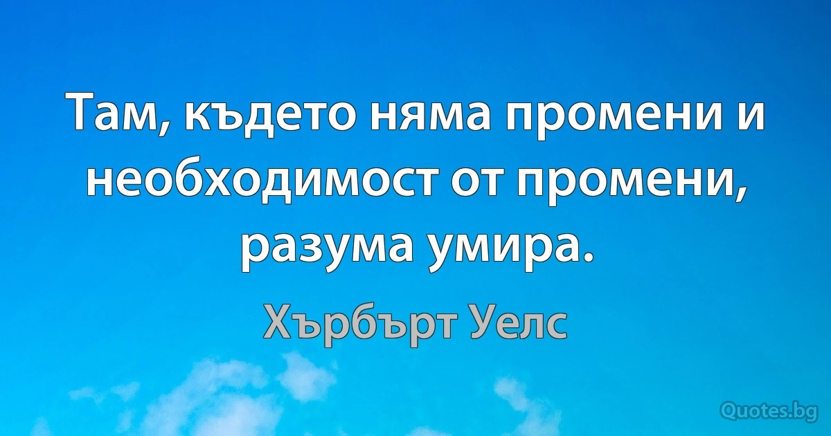 Там, където няма промени и необходимост от промени, разума умира. (Хърбърт Уелс)