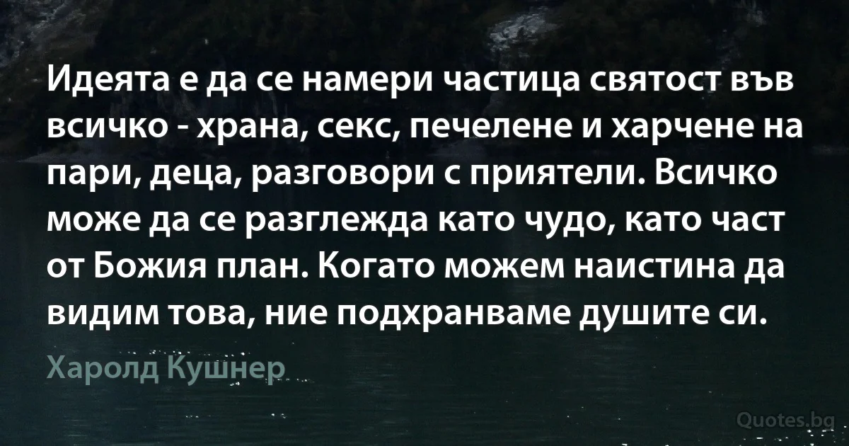 Идеята е да се намери частица святост във всичко - храна, секс, печелене и харчене на пари, деца, разговори с приятели. Всичко може да се разглежда като чудо, като част от Божия план. Когато можем наистина да видим това, ние подхранваме душите си. (Харолд Кушнер)