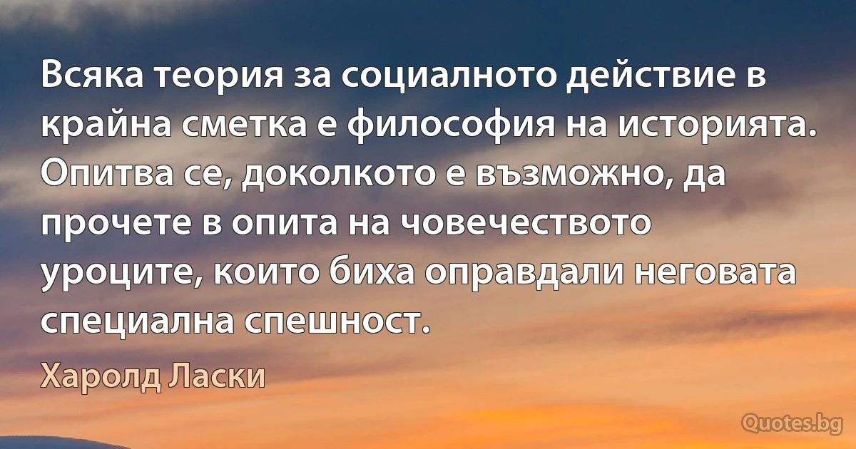 Всяка теория за социалното действие в крайна сметка е философия на историята. Опитва се, доколкото е възможно, да прочете в опита на човечеството уроците, които биха оправдали неговата специална спешност. (Харолд Ласки)