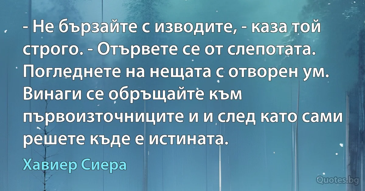 - Не бързайте с изводите, - каза той строго. - Отървете се от слепотата. Погледнете на нещата с отворен ум. Винаги се обръщайте към първоизточниците и и след като сами решете къде е истината. (Хавиер Сиера)