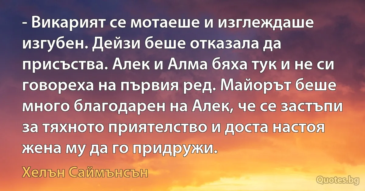 - Викарият се мотаеше и изглеждаше изгубен. Дейзи беше отказала да присъства. Алек и Алма бяха тук и не си говореха на първия ред. Майорът беше много благодарен на Алек, че се застъпи за тяхното приятелство и доста настоя жена му да го придружи. (Хелън Саймънсън)