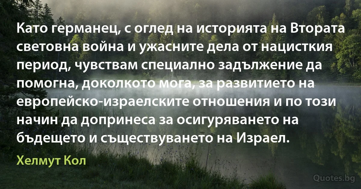 Като германец, с оглед на историята на Втората световна война и ужасните дела от нацисткия период, чувствам специално задължение да помогна, доколкото мога, за развитието на европейско-израелските отношения и по този начин да допринеса за осигуряването на бъдещето и съществуването на Израел. (Хелмут Кол)