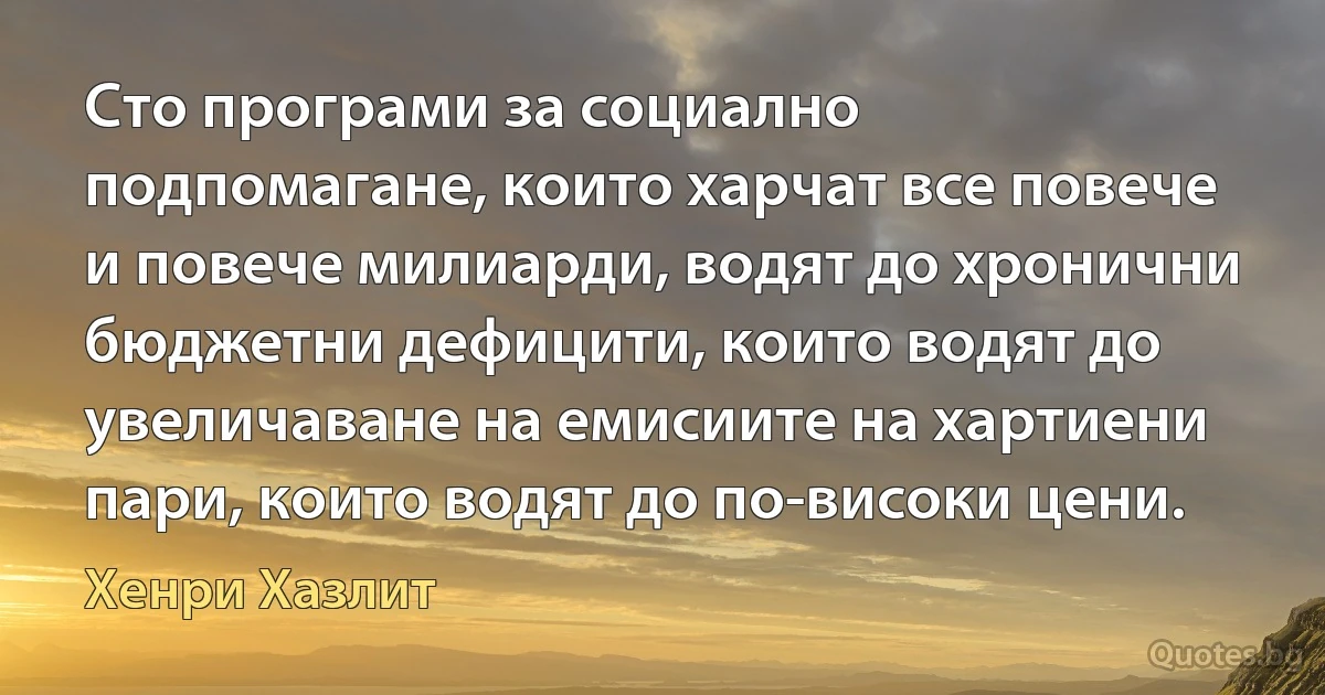 Сто програми за социално подпомагане, които харчат все повече и повече милиарди, водят до хронични бюджетни дефицити, които водят до увеличаване на емисиите на хартиени пари, които водят до по-високи цени. (Хенри Хазлит)