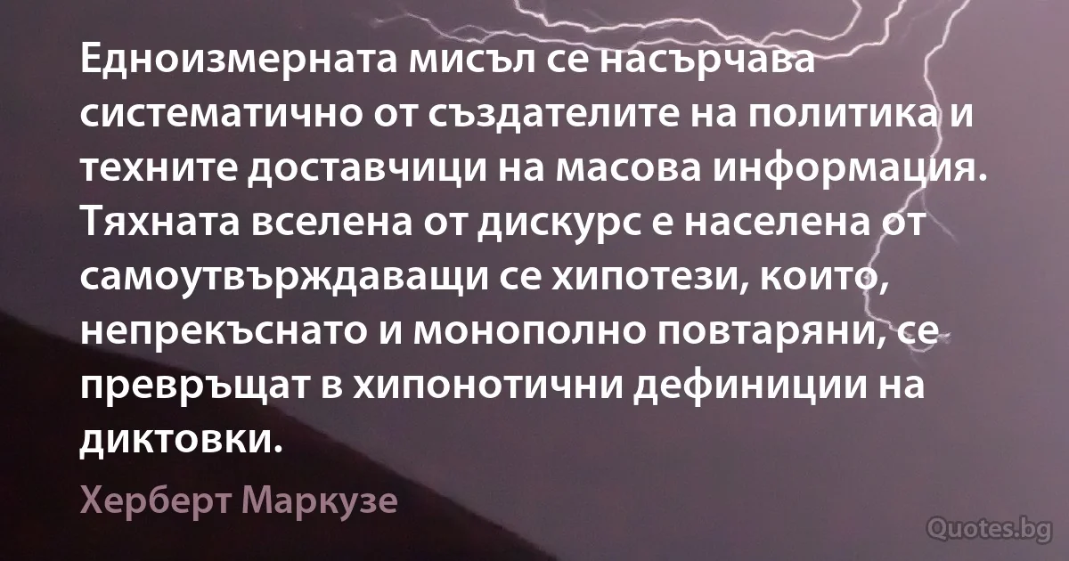 Едноизмерната мисъл се насърчава систематично от създателите на политика и техните доставчици на масова информация. Тяхната вселена от дискурс е населена от самоутвърждаващи се хипотези, които, непрекъснато и монополно повтаряни, се превръщат в хипонотични дефиниции на диктовки. (Херберт Маркузе)