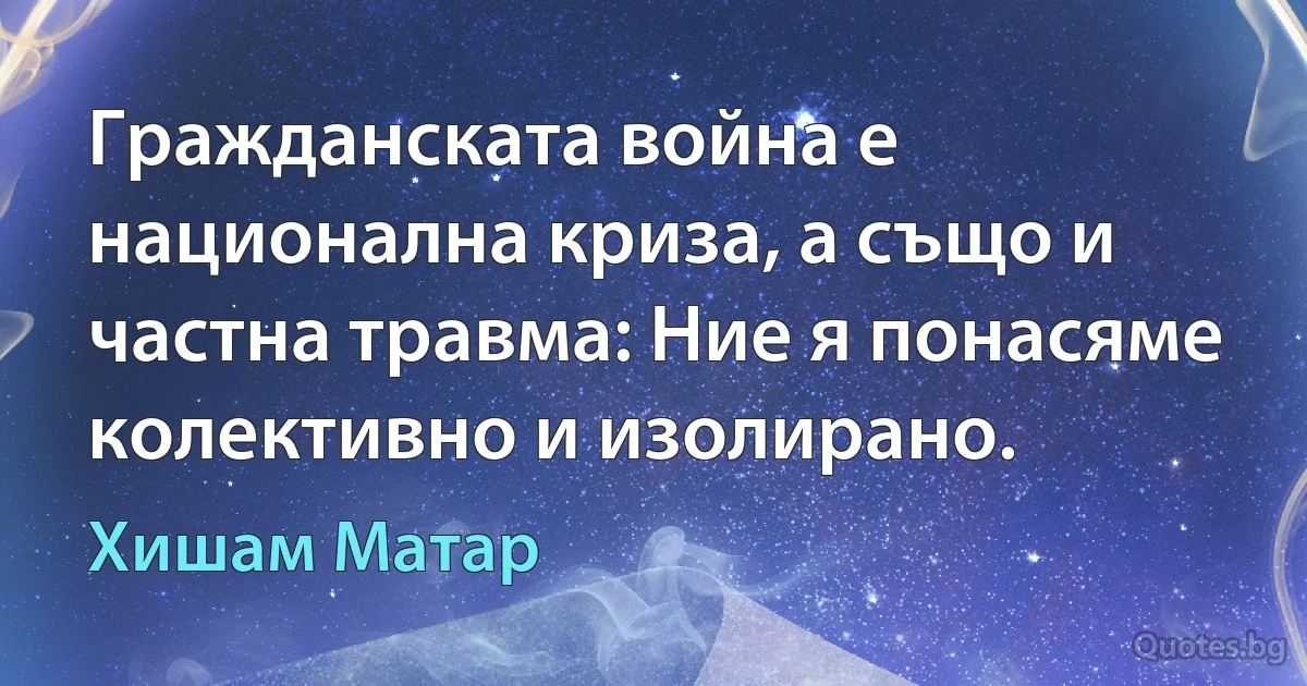 Гражданската война е национална криза, а също и частна травма: Ние я понасяме колективно и изолирано. (Хишам Матар)