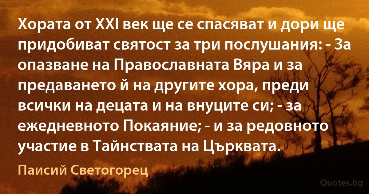 Хората от XXI век ще се спасяват и дори ще придобиват святост за три послушания: - За опазване на Православната Вяра и за предаването й на другите хора, преди всички на децата и на внуците си; - за ежедневното Покаяние; - и за редовното участие в Тайнствата на Църквата. (Паисий Светогорец)