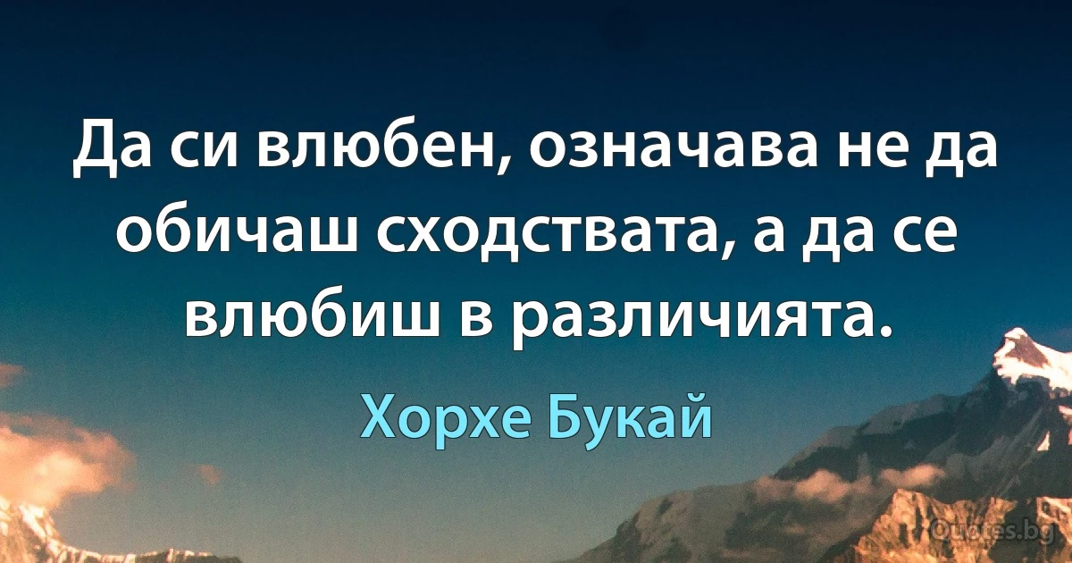 Да си влюбен, означава не да обичаш сходствата, а да се влюбиш в различията. (Хорхе Букай)