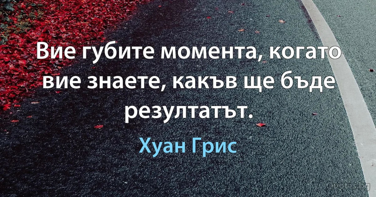 Вие губите момента, когато вие знаете, какъв ще бъде резултатът. (Хуан Грис)