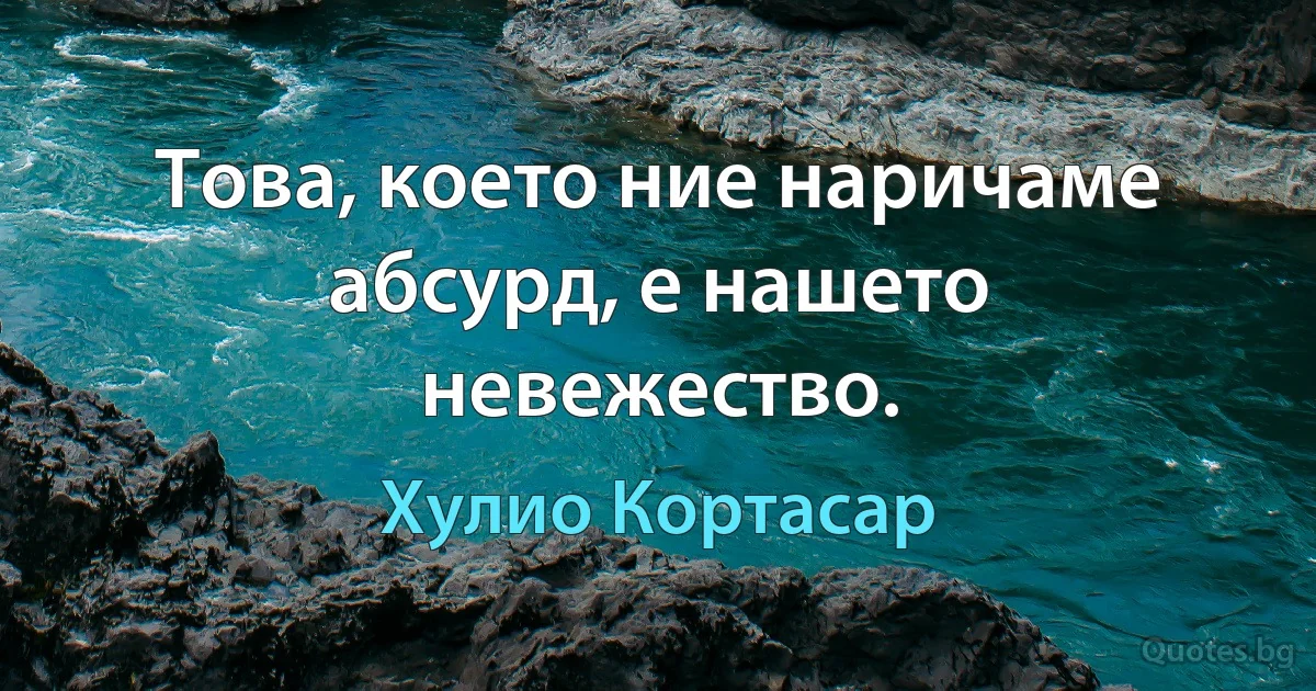 Това, което ние наричаме абсурд, е нашето невежество. (Хулио Кортасар)