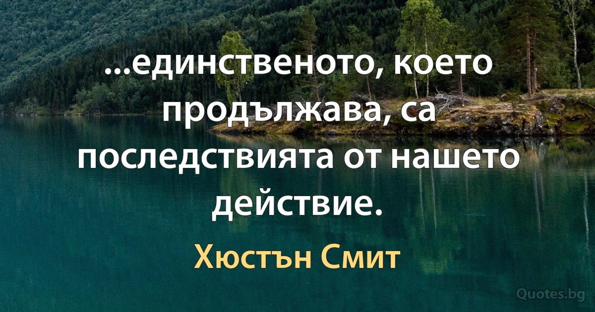 ...единственото, което продължава, са последствията от нашето действие. (Хюстън Смит)