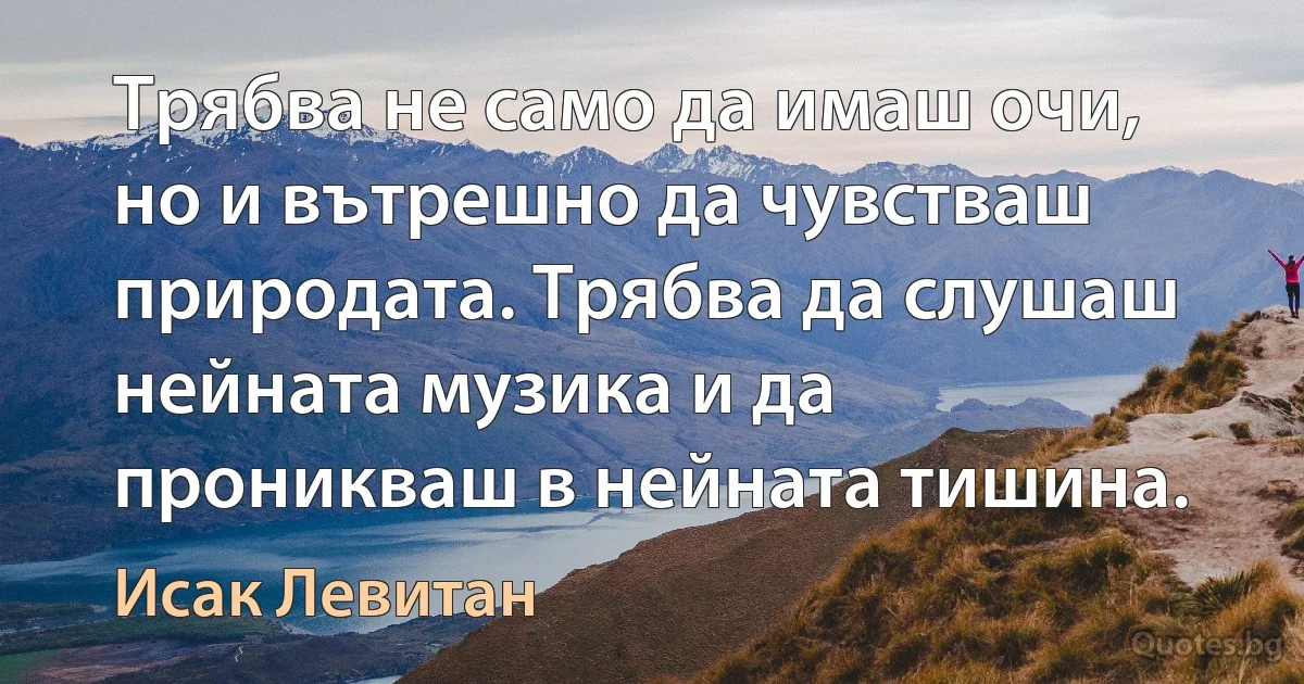 Трябва не само да имаш очи, но и вътрешно да чувстваш природата. Трябва да слушаш нейната музика и да проникваш в нейната тишина. (Исак Левитан)