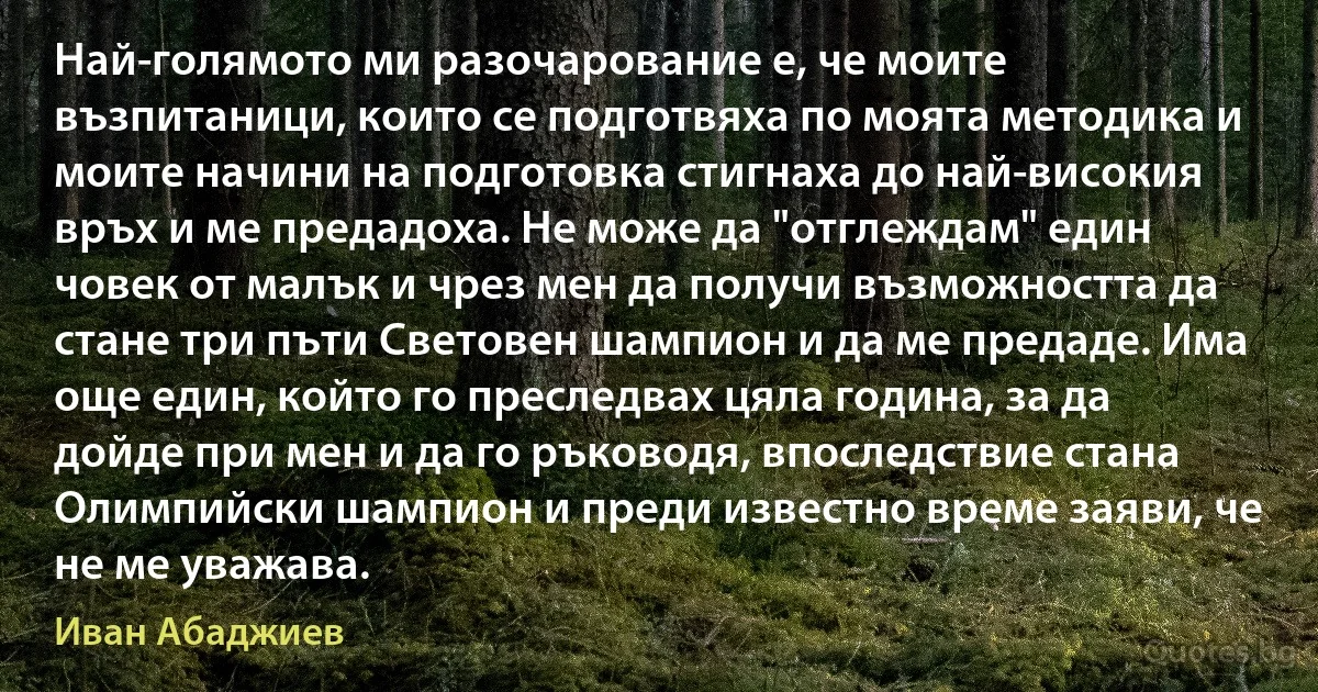 Най-голямото ми разочарование е, че моите възпитаници, които се подготвяха по моята методика и моите начини на подготовка стигнаха до най-високия връх и ме предадоха. Не може да "отглеждам" един човек от малък и чрез мен да получи възможността да стане три пъти Световен шампион и да ме предаде. Има още един, който го преследвах цяла година, за да дойде при мен и да го ръководя, впоследствие стана Олимпийски шампион и преди известно време заяви, че не ме уважава. (Иван Абаджиев)