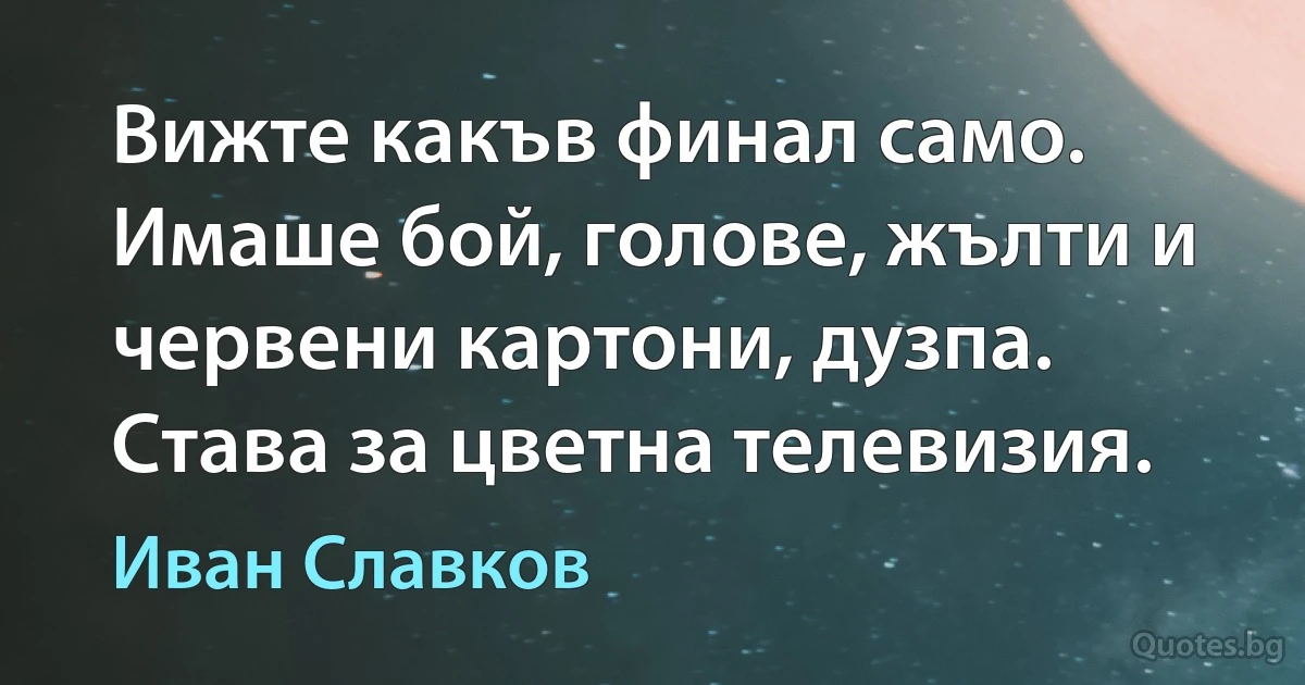 Вижте какъв финал само. Имаше бой, голове, жълти и червени картони, дузпа. Става за цветна телевизия. (Иван Славков)