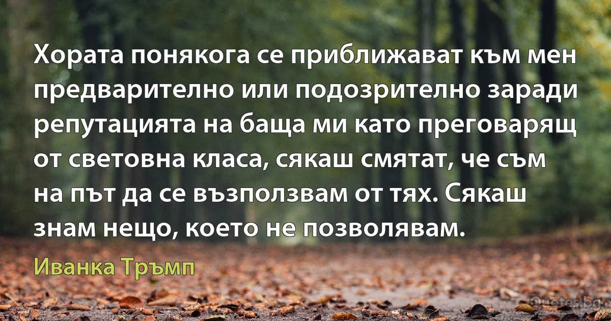 Хората понякога се приближават към мен предварително или подозрително заради репутацията на баща ми като преговарящ от световна класа, сякаш смятат, че съм на път да се възползвам от тях. Сякаш знам нещо, което не позволявам. (Иванка Тръмп)