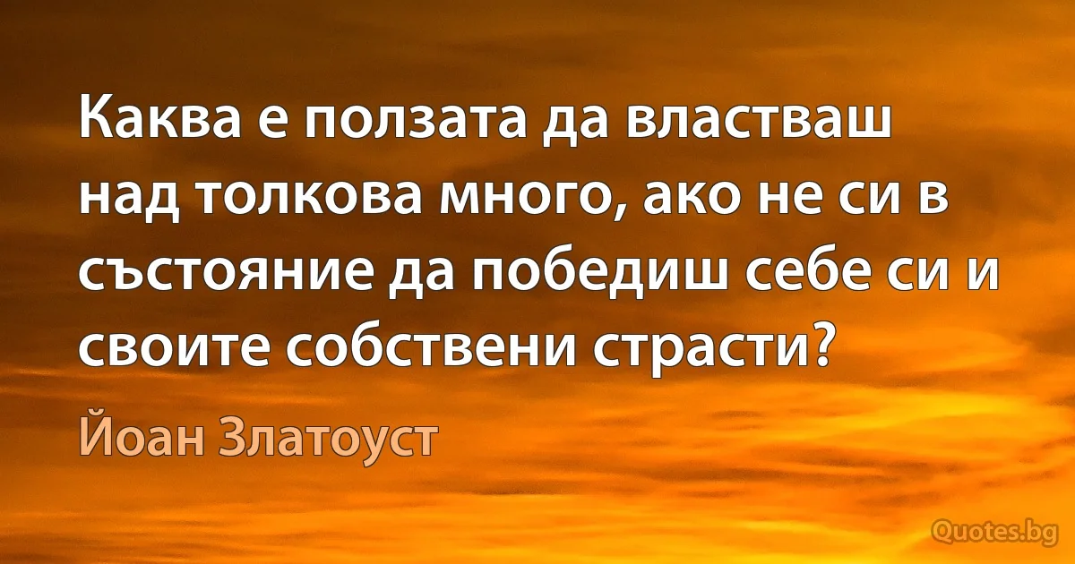 Каква е ползата да властваш над толкова много, ако не си в състояние да победиш себе си и своите собствени страсти? (Йоан Златоуст)
