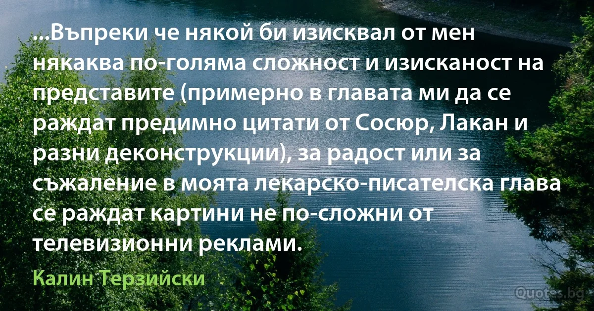 ...Въпреки че някой би изисквал от мен някаква по-голяма сложност и изисканост на представите (примерно в главата ми да се раждат предимно цитати от Сосюр, Лакан и разни деконструкции), за радост или за съжаление в моята лекарско-писателска глава се раждат картини не по-сложни от телевизионни реклами. (Калин Терзийски)