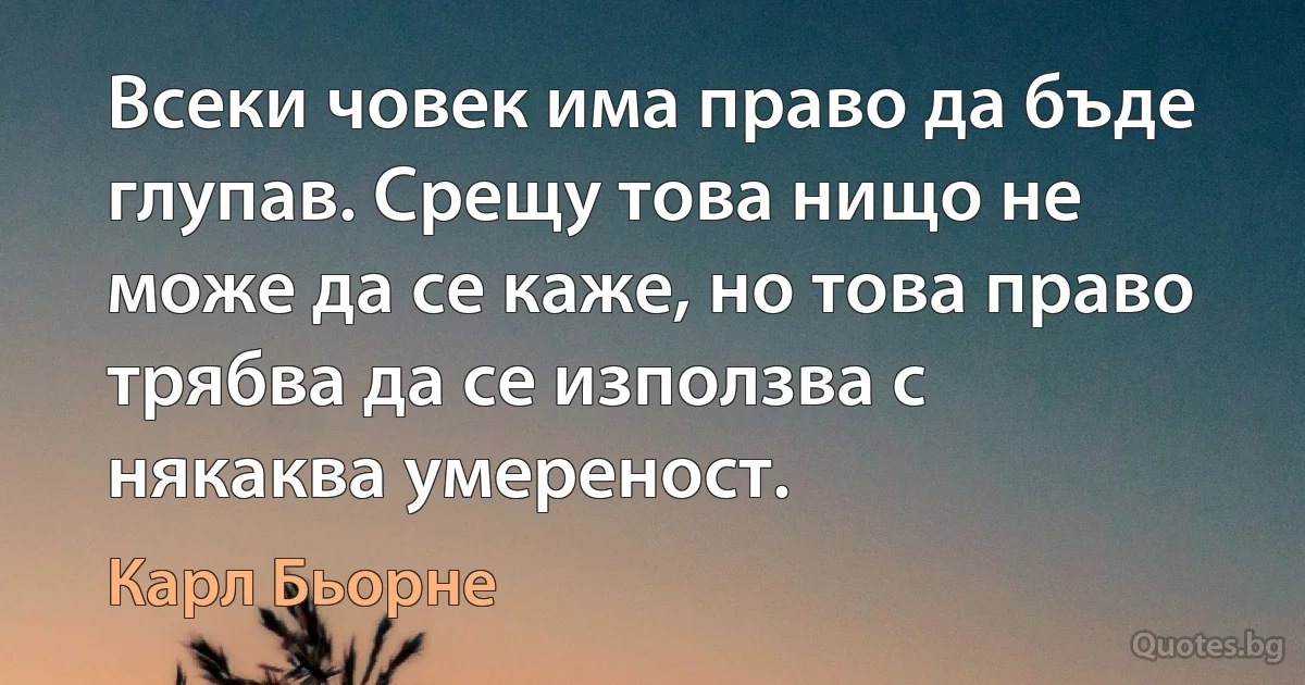 Всеки човек има право да бъде глупав. Срещу това нищо не може да се каже, но това право трябва да се използва с някаква умереност. (Карл Бьорне)