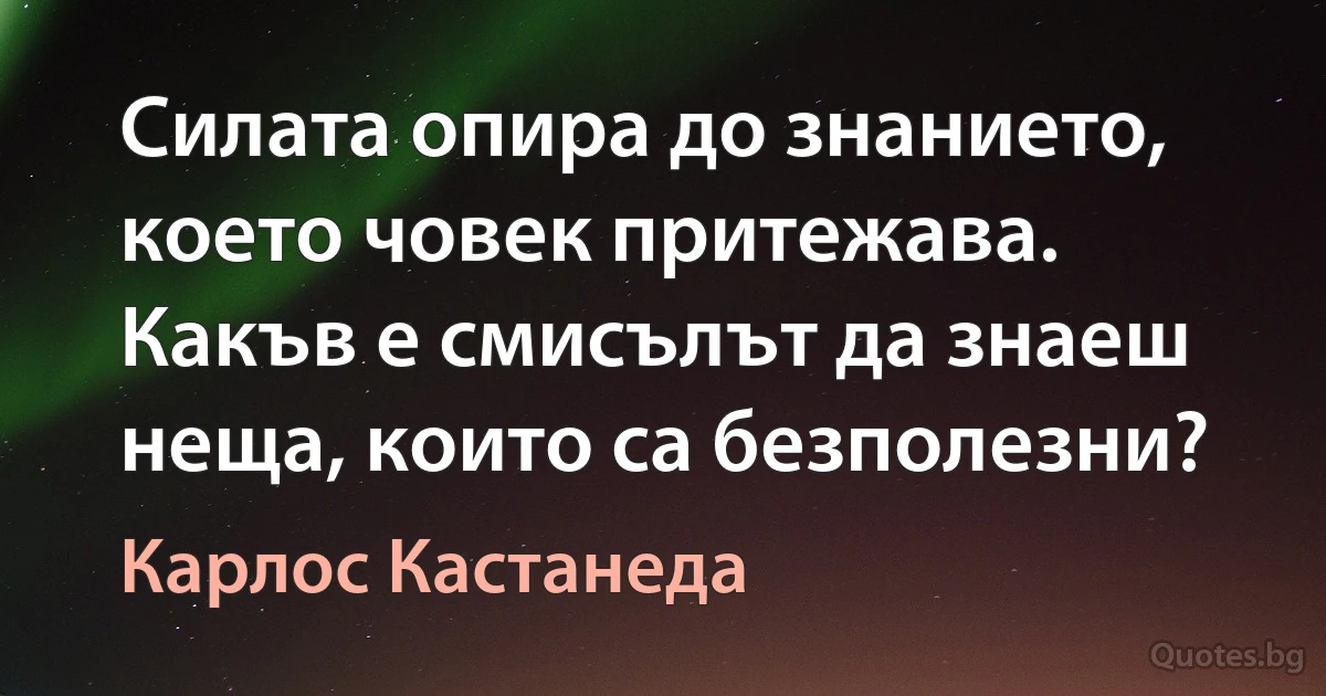 Силата опира до знанието, което човек притежава. Какъв е смисълът да знаеш неща, които са безполезни? (Карлос Кастанеда)