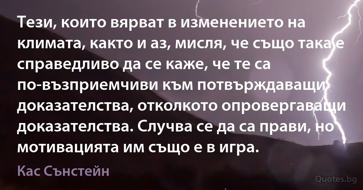 Тези, които вярват в изменението на климата, както и аз, мисля, че също така е справедливо да се каже, че те са по-възприемчиви към потвърждаващи доказателства, отколкото опровергаващи доказателства. Случва се да са прави, но мотивацията им също е в игра. (Кас Сънстейн)