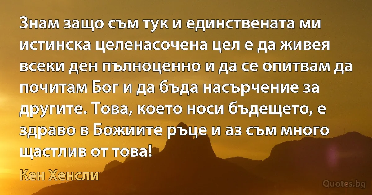 Знам защо съм тук и единствената ми истинска целенасочена цел е да живея всеки ден пълноценно и да се опитвам да почитам Бог и да бъда насърчение за другите. Това, което носи бъдещето, е здраво в Божиите ръце и аз съм много щастлив от това! (Кен Хенсли)