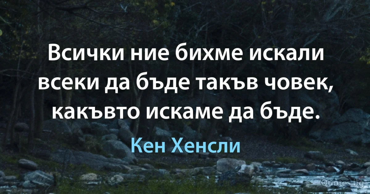 Всички ние бихме искали всеки да бъде такъв човек, какъвто искаме да бъде. (Кен Хенсли)