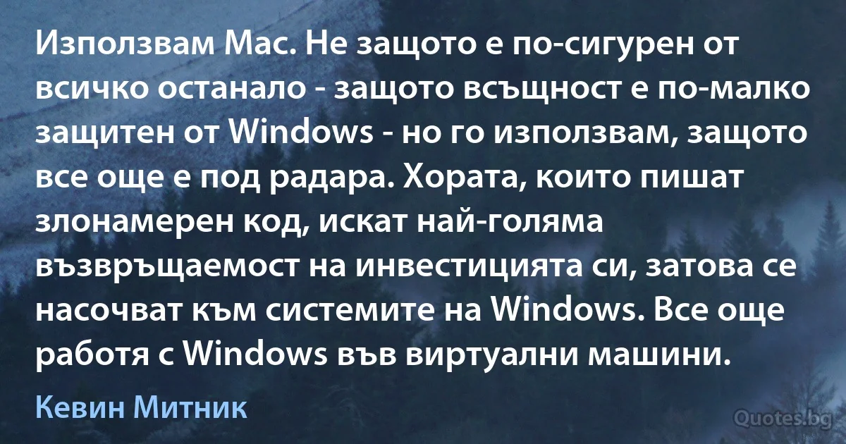 Използвам Mac. Не защото е по-сигурен от всичко останало - защото всъщност е по-малко защитен от Windows - но го използвам, защото все още е под радара. Хората, които пишат злонамерен код, искат най-голяма възвръщаемост на инвестицията си, затова се насочват към системите на Windows. Все още работя с Windows във виртуални машини. (Кевин Митник)