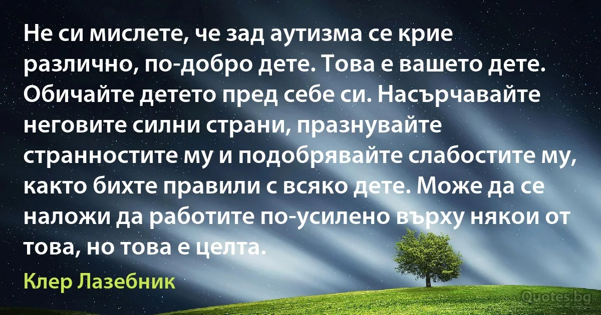 Не си мислете, че зад аутизма се крие различно, по-добро дете. Това е вашето дете. Обичайте детето пред себе си. Насърчавайте неговите силни страни, празнувайте странностите му и подобрявайте слабостите му, както бихте правили с всяко дете. Може да се наложи да работите по-усилено върху някои от това, но това е целта. (Клер Лазебник)