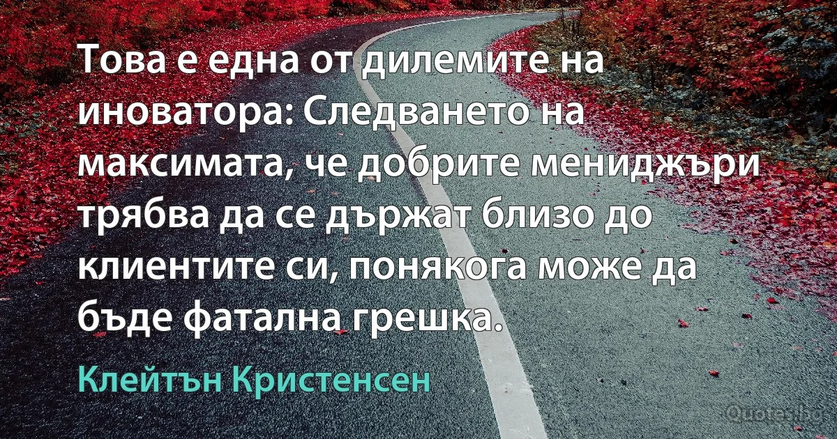 Това е една от дилемите на иноватора: Следването на максимата, че добрите мениджъри трябва да се държат близо до клиентите си, понякога може да бъде фатална грешка. (Клейтън Кристенсен)