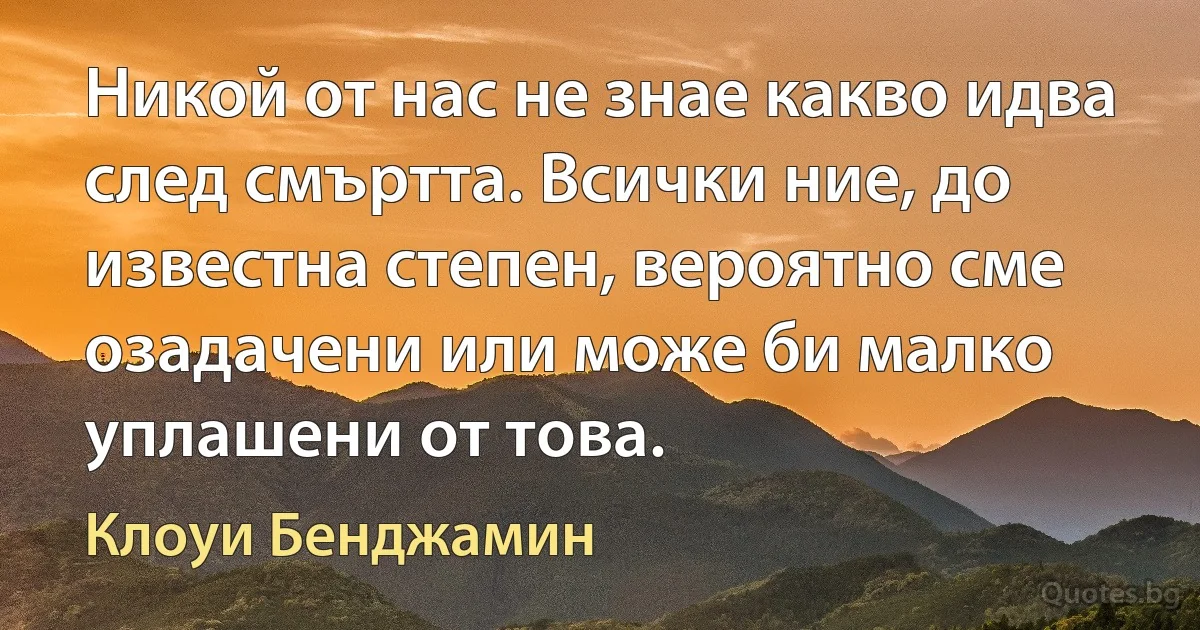 Никой от нас не знае какво идва след смъртта. Всички ние, до известна степен, вероятно сме озадачени или може би малко уплашени от това. (Клоуи Бенджамин)