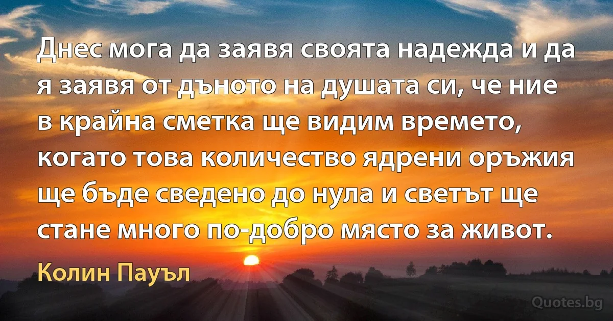 Днес мога да заявя своята надежда и да я заявя от дъното на душата си, че ние в крайна сметка ще видим времето, когато това количество ядрени оръжия ще бъде сведено до нула и светът ще стане много по-добро място за живот. (Колин Пауъл)