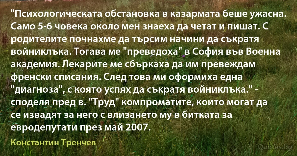 "Психологическата обстановка в казармата беше ужасна. Само 5-6 човека около мен знаеха да четат и пишат. С родителите почнахме да търсим начини да съкратя войниклъка. Тогава ме "преведоха" в София във Военна академия. Лекарите ме сбъркаха да им превеждам френски списания. След това ми оформиха една "диагноза", с която успях да съкратя войниклъка." - споделя пред в. "Труд" компроматите, които могат да се извадят за него с влизането му в битката за евродепутати през май 2007. (Константин Тренчев)