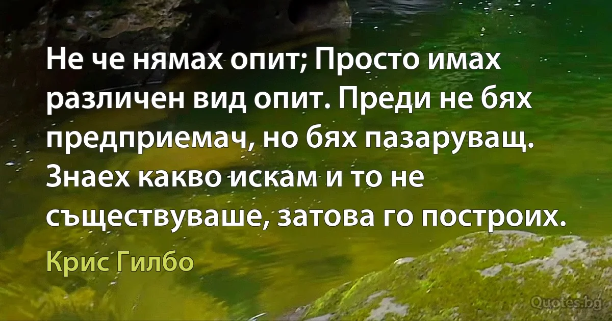 Не че нямах опит; Просто имах различен вид опит. Преди не бях предприемач, но бях пазаруващ. Знаех какво искам и то не съществуваше, затова го построих. (Крис Гилбо)