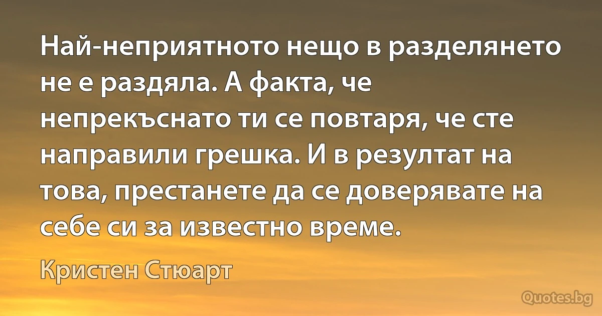 Най-неприятното нещо в разделянето не е раздяла. А факта, че непрекъснато ти се повтаря, че сте направили грешка. И в резултат на това, престанете да се доверявате на себе си за известно време. (Кристен Стюарт)