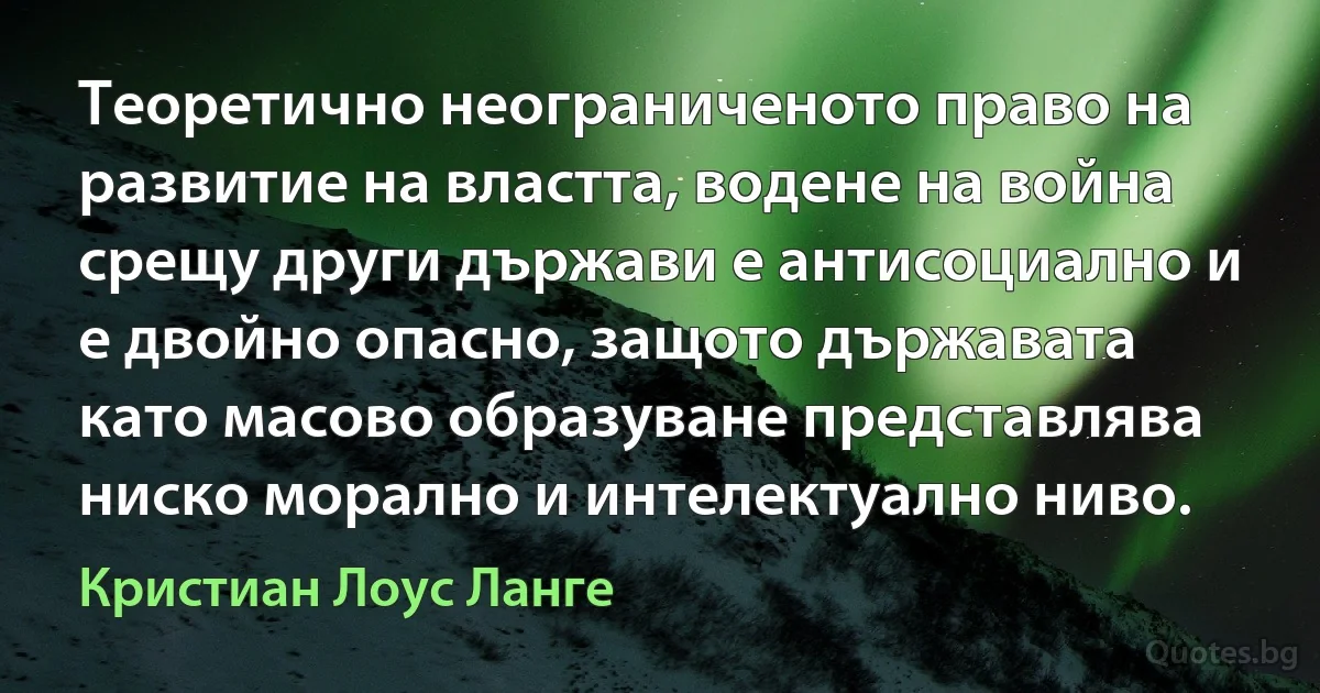 Теоретично неограниченото право на развитие на властта, водене на война срещу други държави е антисоциално и е двойно опасно, защото държавата като масово образуване представлява ниско морално и интелектуално ниво. (Кристиан Лоус Ланге)