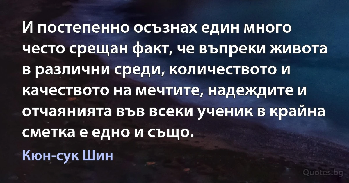 И постепенно осъзнах един много често срещан факт, че въпреки живота в различни среди, количеството и качеството на мечтите, надеждите и отчаянията във всеки ученик в крайна сметка е едно и също. (Кюн-сук Шин)