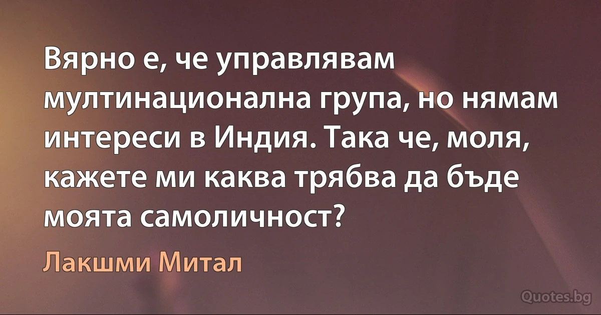 Вярно е, че управлявам мултинационална група, но нямам интереси в Индия. Така че, моля, кажете ми каква трябва да бъде моята самоличност? (Лакшми Митал)