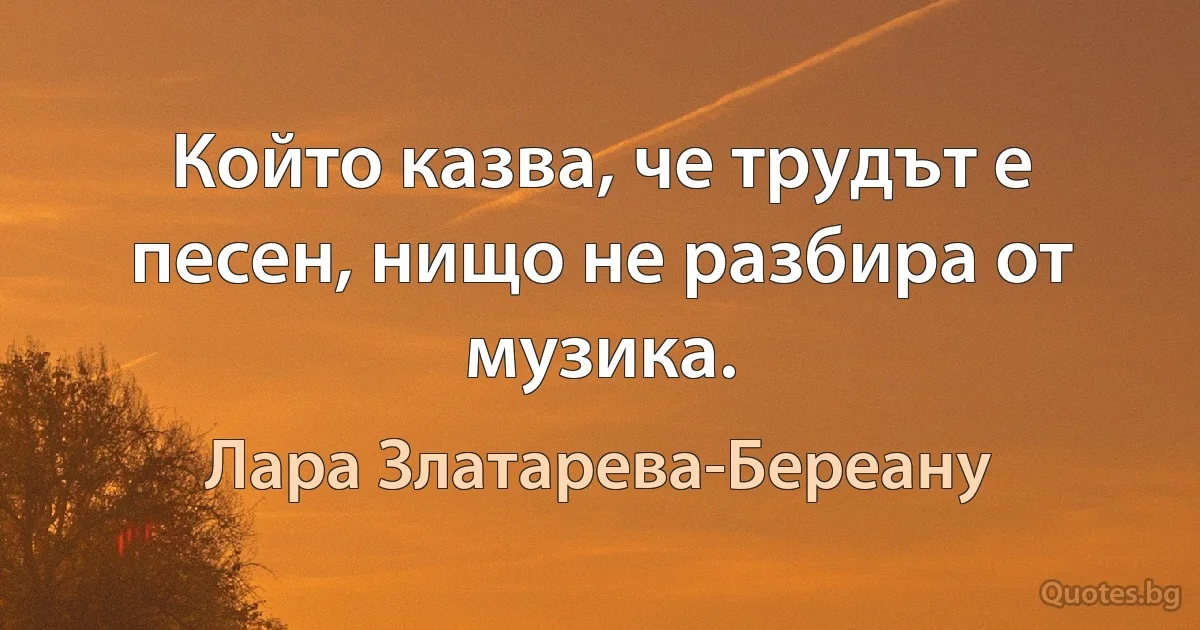 Който казва, че трудът е песен, нищо не разбира от музика. (Лара Златарева-Береану)