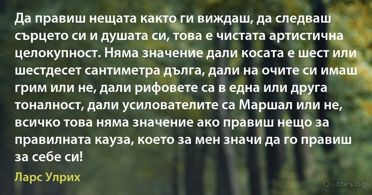 Да правиш нещата както ги виждаш, да следваш сърцето си и душата си, това е чистата артистична целокупност. Няма значение дали косата е шест или шестдесет сантиметра дълга, дали на очите си имаш грим или не, дали рифовете са в една или друга тоналност, дали усилователите са Маршал или не, всичко това няма значение ако правиш нещо за правилната кауза, което за мен значи да го правиш за себе си! (Ларс Улрих)