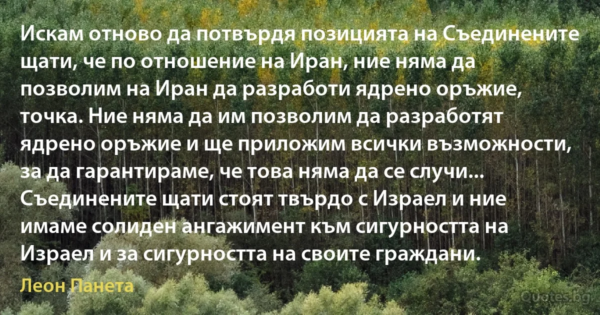 Искам отново да потвърдя позицията на Съединените щати, че по отношение на Иран, ние няма да позволим на Иран да разработи ядрено оръжие, точка. Ние няма да им позволим да разработят ядрено оръжие и ще приложим всички възможности, за да гарантираме, че това няма да се случи... Съединените щати стоят твърдо с Израел и ние имаме солиден ангажимент към сигурността на Израел и за сигурността на своите граждани. (Леон Панета)