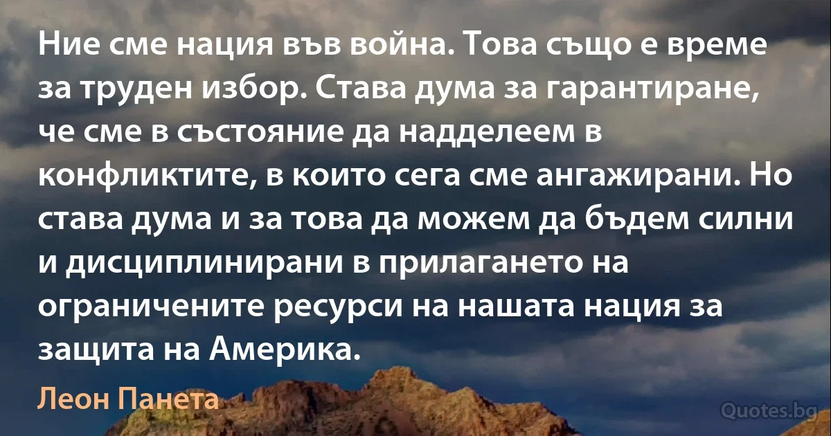 Ние сме нация във война. Това също е време за труден избор. Става дума за гарантиране, че сме в състояние да надделеем в конфликтите, в които сега сме ангажирани. Но става дума и за това да можем да бъдем силни и дисциплинирани в прилагането на ограничените ресурси на нашата нация за защита на Америка. (Леон Панета)