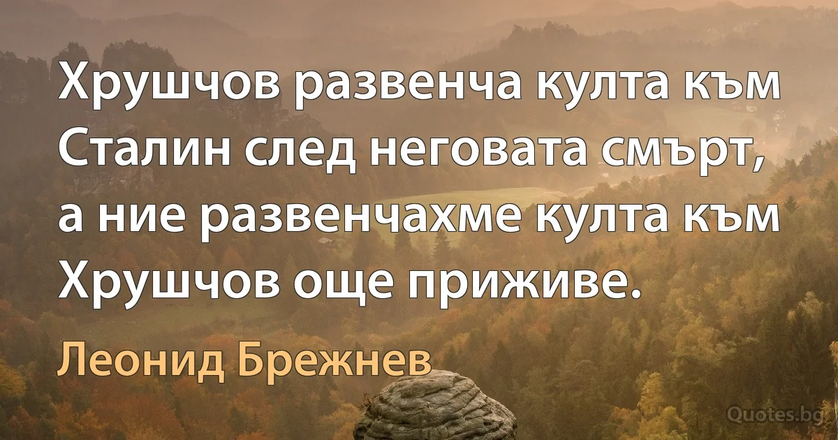 Хрушчов развенча култа към Сталин след неговата смърт, а ние развенчахме култа към Хрушчов още приживе. (Леонид Брежнев)