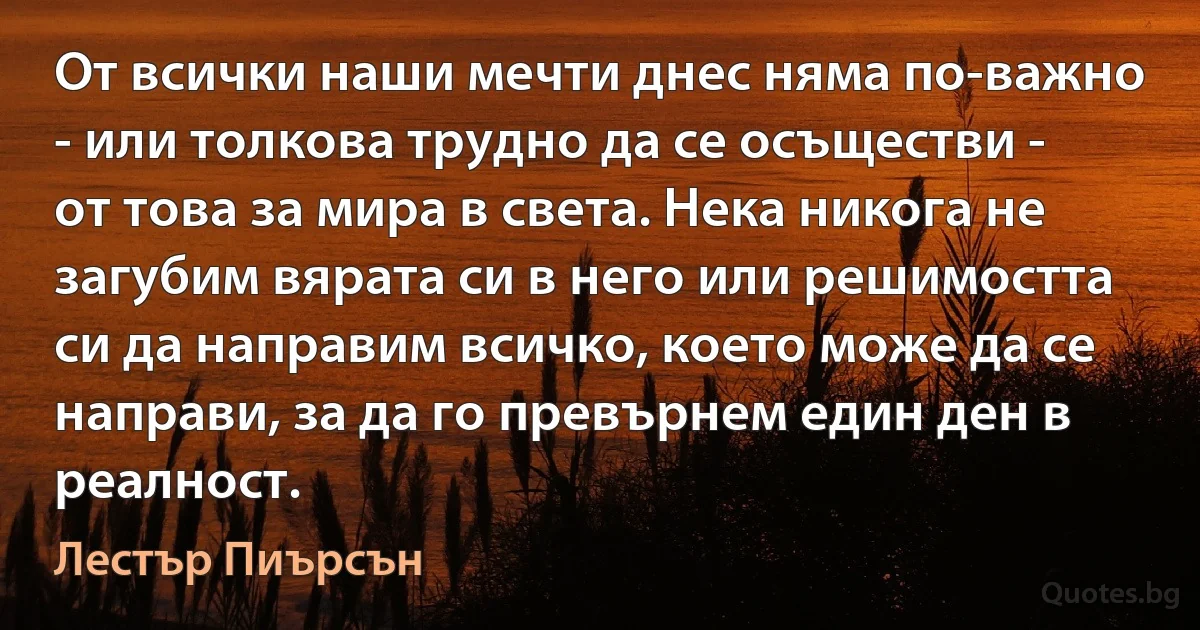 От всички наши мечти днес няма по-важно - или толкова трудно да се осъществи - от това за мира в света. Нека никога не загубим вярата си в него или решимостта си да направим всичко, което може да се направи, за да го превърнем един ден в реалност. (Лестър Пиърсън)