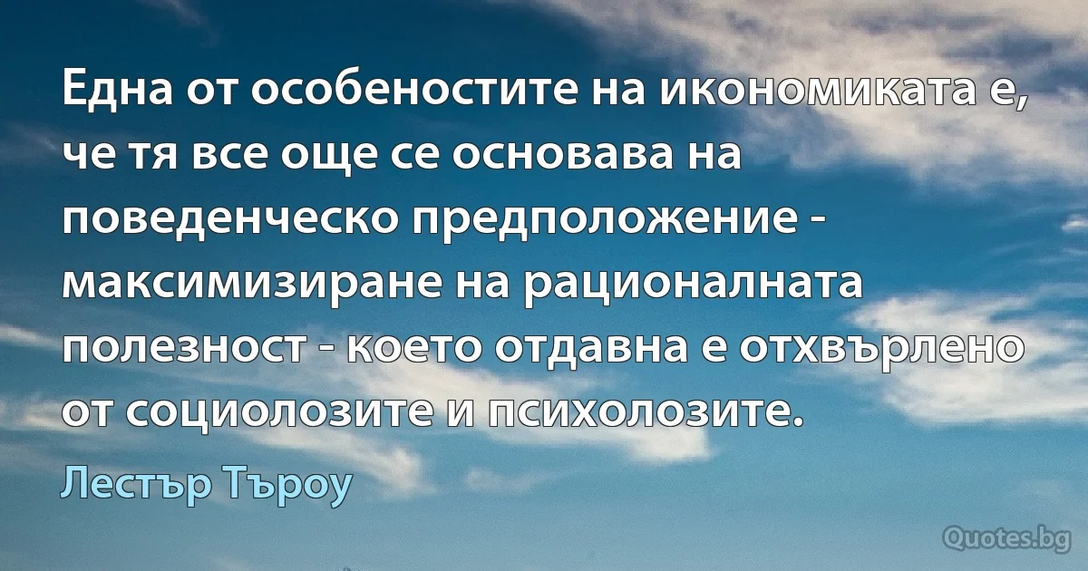 Една от особеностите на икономиката е, че тя все още се основава на поведенческо предположение - максимизиране на рационалната полезност - което отдавна е отхвърлено от социолозите и психолозите. (Лестър Търоу)