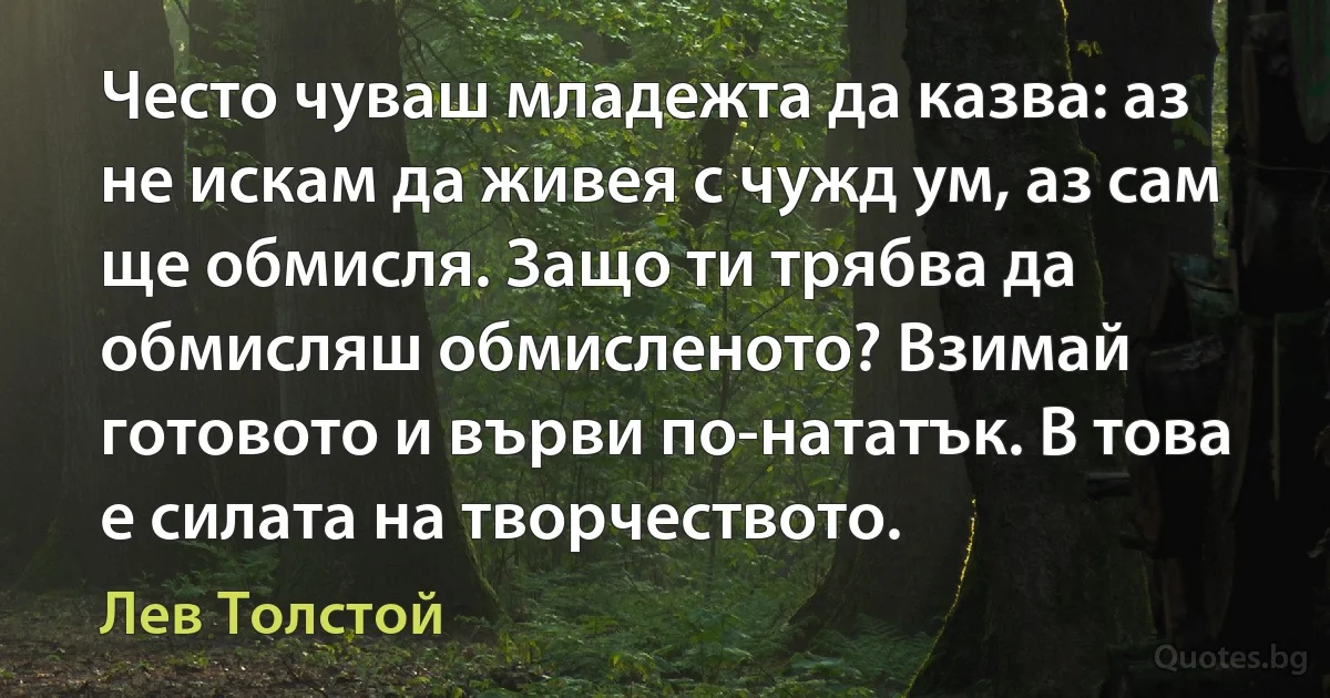 Често чуваш младежта да казва: аз не искам да живея с чужд ум, аз сам ще обмисля. Защо ти трябва да обмисляш обмисленото? Взимай готовото и върви по-нататък. В това е силата на творчеството. (Лев Толстой)