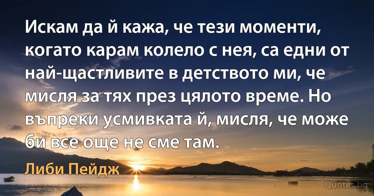 Искам да й кажа, че тези моменти, когато карам колело с нея, са едни от най-щастливите в детството ми, че мисля за тях през цялото време. Но въпреки усмивката й, мисля, че може би все още не сме там. (Либи Пейдж)