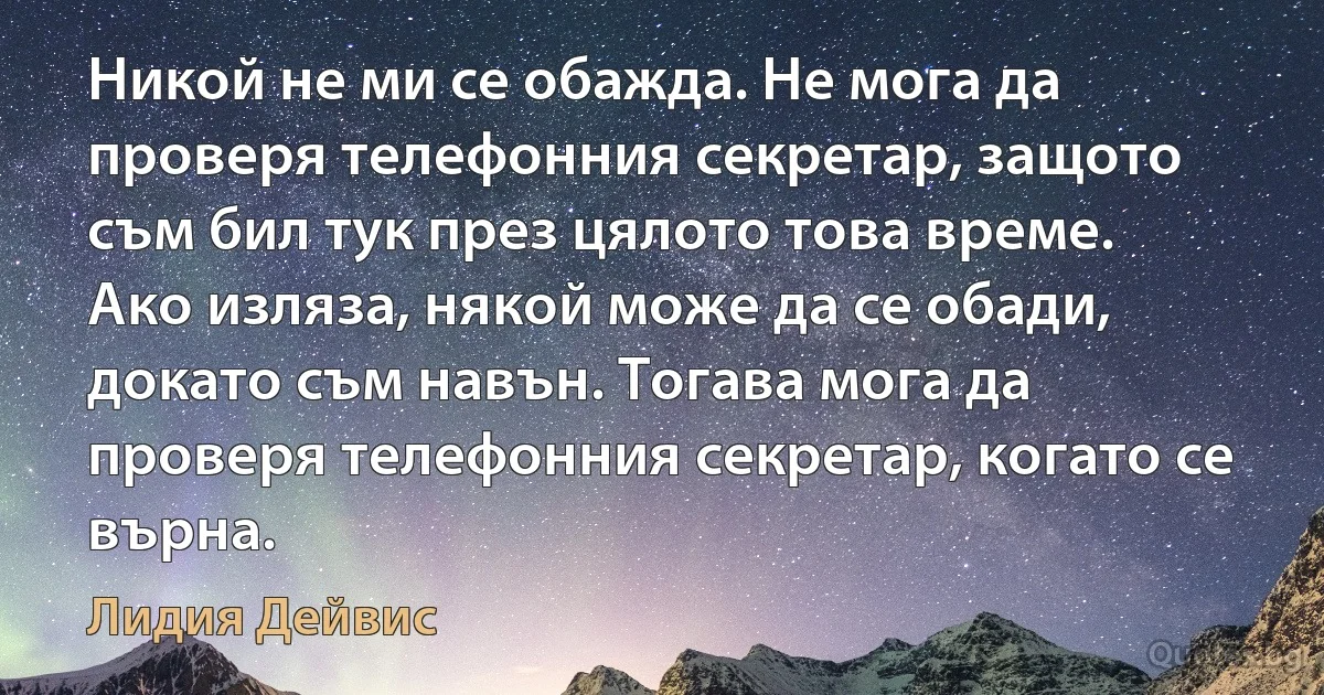 Никой не ми се обажда. Не мога да проверя телефонния секретар, защото съм бил тук през цялото това време. Ако изляза, някой може да се обади, докато съм навън. Тогава мога да проверя телефонния секретар, когато се върна. (Лидия Дейвис)